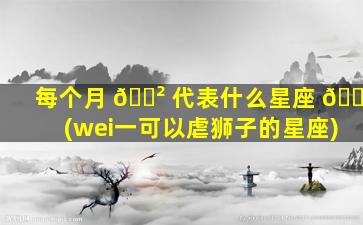 每个月 🌲 代表什么星座 🌷 (wei一
可以虐狮子的星座)